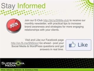 Stay Informed
                  Join our E-Club http://bit.ly/SNMe-club to receive our
                  monthly newsletter, with practical tips to increase
                  brand awareness and strategies for more engaging
                  relationships with your clients.


                   Visit and Like our Facebook page
 http://on.fb.me/KFujSu Go ahead - post your Social
  Media & WordPress questions and get answers in
                                           real time.
 