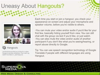 Uneasy About Hangouts?

           Each time you start or join a hangout, you check your
           appearance on screen and adjust your microphone and
           speaker volume, before you're visible to others.

           -You can mute your video and/or audio if you'd like for your
           first few, basically hiding yourself from view. You can still
           chat with the group via text if you'd like, or just watch.
           -You can also mute the video and/or audio of another
           participant if you don't like what you're seeing/hearing, or
           report abuse directly to Google.

           Tip: You can use speech recognition technology of Google
           Translate if people with different languages are using
           Hangout.
 