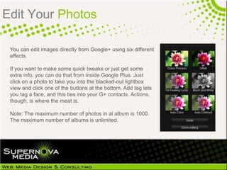 Edit Your Photos

 You can edit images directly from Google+ using six different
 effects.

 If you want to make some quick tweaks or just get some
 extra info, you can do that from inside Google Plus. Just
 click on a photo to take you into the blacked-out lightbox
 view and click one of the buttons at the bottom. Add tag lets
 you tag a face, and this ties into your G+ contacts. Actions,
 though, is where the meat is.

 Note: The maximum number of photos in al album is 1000.
 The maximum number of albums is unlimited.
 
