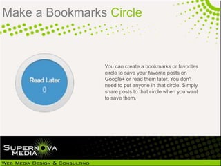 Make a Bookmarks Circle



                You can create a bookmarks or favorites
                circle to save your favorite posts on
                Google+ or read them later. You don't
                need to put anyone in that circle. Simply
                share posts to that circle when you want
                to save them.
 