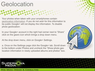 Geolocation

Your photos when taken with your smartphones contain
geolocation information. If you do not wish for this information to
be public Google+ will not display the information. To disable
photo geolocation:

In your Google+ account in the right had corner next to ―Share‖
click on the gears icon which brings a drop down menu.

At the drop down menu, click on Google+ Settings.

a. Once on the Settings page click the Google+ tab. Scroll down
to the bottom under Photos and uncheck the ―Show photo geo
location information in newly uploaded albums and photos‖ box.
 