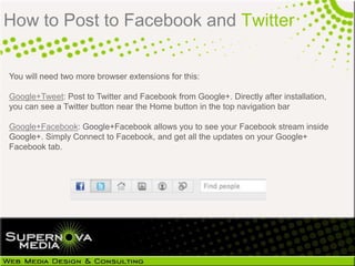 How to Post to Facebook and Twitter

You will need two more browser extensions for this:

Google+Tweet: Post to Twitter and Facebook from Google+. Directly after installation,
you can see a Twitter button near the Home button in the top navigation bar

Google+Facebook: Google+Facebook allows you to see your Facebook stream inside
Google+. Simply Connect to Facebook, and get all the updates on your Google+
Facebook tab.
 
