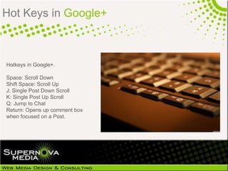 Hot Keys in Google+



Hotkeys in Google+.

Space: Scroll Down
Shift Space: Scroll Up
J: Single Post Down Scroll
K: Single Post Up Scroll
Q: Jump to Chat
Return: Opens up comment box
when focused on a Post.
 