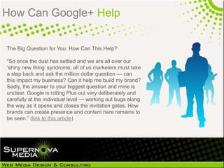 How Can Google+ Help


The Big Question for You: How Can This Help?

"So once the dust has settled and we are all over our
‗shiny new thing‘ syndrome, all of us marketers must take
a step back and ask the million dollar question — can
this impact my business? Can it help me build my brand?
Sadly, the answer to your biggest question and mine is
unclear. Google is rolling Plus out very deliberately and
carefully at the individual level — working out bugs along
the way as it opens and closes the invitation gates. How
brands can create presence and content here remains to
be seen.‖ (link to this article)
 