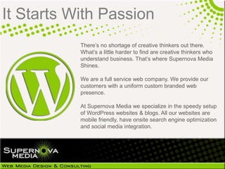 It Starts With Passion
           There‘s no shortage of creative thinkers out there.
           What‘s a little harder to find are creative thinkers who
           understand business. That‘s where Supernova Media
           Shines.

           We are a full service web company. We provide our
           customers with a uniform custom branded web
           presence.

           At Supernova Media we specialize in the speedy setup
           of WordPress websites & blogs. All our websites are
           mobile friendly, have onsite search engine optimization
           and social media integration.
 