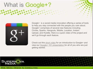 What is Google+?

         Google+ is a social media innovation offering a series of tools
         to help you stay connected with the people you care about.
         Google+ comprises of several new features including Circles,
         Sparks, Hangouts, Mobile, Location, Instant Upload, and
         Huddle. Here is a quick video of the project and we‘ll go
         through each feature.


         Check out this short video for an introduction to Google+ and
         view our Google+ 101 presentation for all of you who are just
         getting started.
 