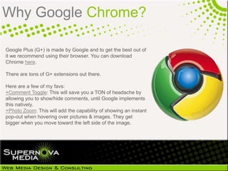Why Google Chrome?

Google Plus (G+) is made by Google and to get the best out of
it we recommend using their browser. You can download
Chrome here.

There are tons of G+ extensions out there.

Here are a few of my favs:
+Comment Toggle: This will save you a TON of headache by
allowing you to show/hide comments, until Google implements
this natively.
+Photo Zoom: This will add the capability of showing an instant
pop-out when hovering over pictures & images. They get
bigger when you move toward the left side of the image.
 