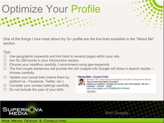 Optimize Your Profile

One of the things I love most about my G+ profile are the live links available in the "About Me"
section.

Tips:
① Use geographic keywords and link back to several pages within your site.
② Aim for 250 words in your Introduction section.
③ Choose your headline carefully, I recommend using geo-keywords
④ The first couple sentences will provide the rich snippet info Google will show in search results –
  choose carefully.
⑤ Update your social links (name them by
  platform ie - Facebook, Twitter, etc.)
⑥ Consider your contact settings carefully
⑦ Do not include the year of your birth




                                                                   Rich Snippet
 
