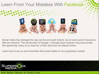 Learn From Your Mistakes With Facebook




Social media has changed the way we live and work forever, but at some point it became a
little too intrusive. The introduction of Google + (Google plus) however may just provide
the opportunity many of us need for a fresh start how we interact online.

Learn how to say no and remember that social media is not a popularity contest.
 
