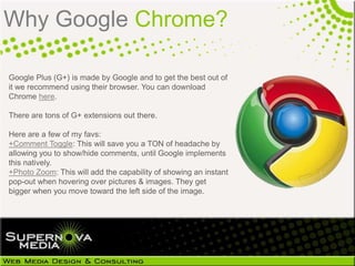 Why Google Chrome?

Google Plus (G+) is made by Google and to get the best out of
it we recommend using their browser. You...
