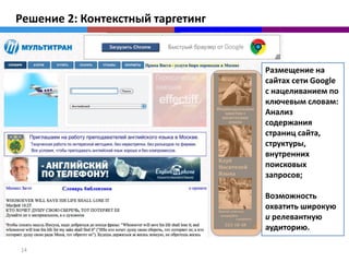 Решение 2: Контекстный таргетинг


                                   Размещение на
                                   сайтах сети Google
                                   с нацеливанием по
                                   ключевым словам:
                                   Анализ
                                   содержания
                                   страниц сайта,
                                   структуры,
                                   внутренних
                                   поисковых
                                   запросов;

                                   Возможность
                                   охватить широкую
                                   и релевантную
                                   аудиторию.

14
 