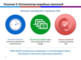 Решение 5: Оптимизатор медийных кампаний

                    Больше конверсий с нужным CPA




                                                           

      Экономия времени,     Постоянный подбор новых   Больше конверсий
     кампании управляются    мест размещения в сети   с целевым уровнем
        автоматически                Google                  CPA



        ОМК (DCO) непрерывно проверяет и оптимизирует Ваши
              баннерные кампании в фоновом режиме
20
 