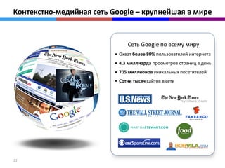 Контекстно-медийная сеть Google – крупнейшая в мире


                               Сеть Google по всему миру
                          • Охват более 80% пользователей интернета
                          • 4,3 миллиарда просмотров страниц в день
                          • 705 миллионов уникальных посетителей
                          • Сотни тысяч сайтов в сети




22
 