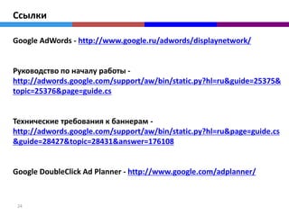 Ссылки

Google AdWords - http://www.google.ru/adwords/displaynetwork/


Руководство по началу работы -
http://adwords.google.com/support/aw/bin/static.py?hl=ru&guide=25375&
topic=25376&page=guide.cs


Технические требования к баннерам -
http://adwords.google.com/support/aw/bin/static.py?hl=ru&page=guide.cs
&guide=28427&topic=28431&answer=176108


Google DoubleClick Ad Planner - http://www.google.com/adplanner/


 24
 
