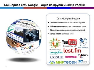 Баннерная сеть Google – одна из крупнейших в России


                                    Сеть Google в России
                           • Охват более 60% пользователей Рунета
                           • 215 миллионов показов рекламы в день
                           • 25 миллионов уникальных посетителей
                           • Более 20 000 сайтов в сети




9
 