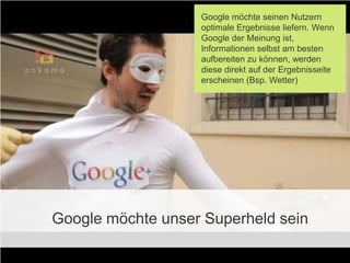 Google möchte seinen Nutzern
                   optimale Ergebnisse liefern. Wenn
                   Google der Meinung ist,
                   Informationen selbst am besten
                   aufbereiten zu können, werden
                   diese direkt auf der Ergebnisseite
                   erscheinen (Bsp. Wetter)




Google möchte unser Superheld sein
 