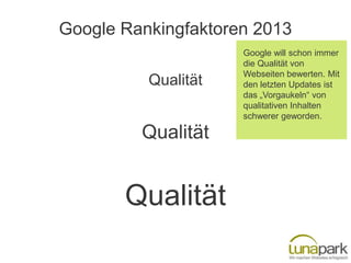 Google Rankingfaktoren 2013
                     Google will schon immer
                     die Qualität von
                     Webseiten bewerten. Mit
          Qualität   den letzten Updates ist
                     das „Vorgaukeln“ von
                     qualitativen Inhalten
                     schwerer geworden.

         Qualität


       Qualität
 