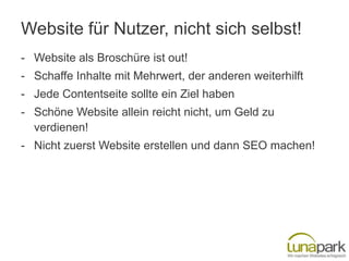 Website für Nutzer, nicht sich selbst!
- Website als Broschüre ist out!
- Schaffe Inhalte mit Mehrwert, der anderen weiterhilft
- Jede Contentseite sollte ein Ziel haben
- Schöne Website allein reicht nicht, um Geld zu
  verdienen!
- Nicht zuerst Website erstellen und dann SEO machen!
 