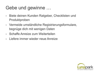 Gebe und gewinne …
- Biete deinen Kunden Ratgeber, Checklisten und
  Produktproben
- Vermeide umständliche Registrierungsformulare,
  begnüge dich mit wenigen Daten
- Schaffe Anreize zum Weiterteilen
- Liefere immer wieder neue Anreize
 