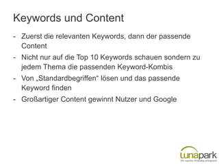 Keywords und Content
- Zuerst die relevanten Keywords, dann der passende
  Content
- Nicht nur auf die Top 10 Keywords schauen sondern zu
  jedem Thema die passenden Keyword-Kombis
- Von „Standardbegriffen“ lösen und das passende
  Keyword finden
- Großartiger Content gewinnt Nutzer und Google
 