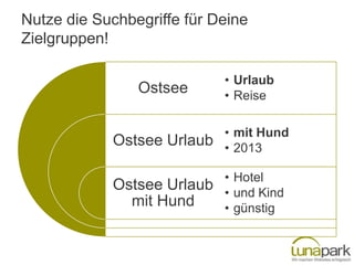 Nutze die Suchbegriffe für Deine
Zielgruppen!

                            • Urlaub
                Ostsee      • Reise

                            • mit Hund
            Ostsee Urlaub   • 2013

                            • Hotel
            Ostsee Urlaub   • und Kind
              mit Hund      • günstig
 