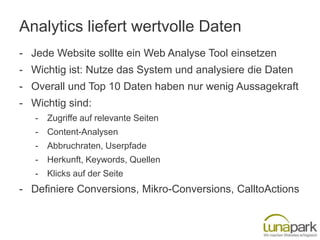 Analytics liefert wertvolle Daten
- Jede Website sollte ein Web Analyse Tool einsetzen
- Wichtig ist: Nutze das System und analysiere die Daten
- Overall und Top 10 Daten haben nur wenig Aussagekraft
- Wichtig sind:
   -   Zugriffe auf relevante Seiten
   -   Content-Analysen
   -   Abbruchraten, Userpfade
   -   Herkunft, Keywords, Quellen
   -   Klicks auf der Seite
- Definiere Conversions, Mikro-Conversions, CalltoActions
 