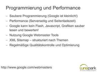 Programmierung und Performance
     Saubere Programmierung (Google ist kleinlich!)
     Performance (Serverseitig und Seitenladezeit)
     Google kann kein Flash, Javascript, Grafiken sauber
     lesen und bewerten!
     Nutzung Google Webmaster Tools
     XML Sitemap – strukturiert nach Themen
     Regelmäßige Qualitätskontrolle und Optimierung




http://www.google.com/webmasters
 