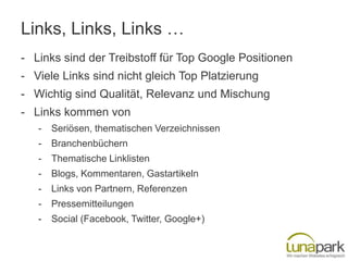 Links, Links, Links …
- Links sind der Treibstoff für Top Google Positionen
- Viele Links sind nicht gleich Top Platzierung
- Wichtig sind Qualität, Relevanz und Mischung
- Links kommen von
   -   Seriösen, thematischen Verzeichnissen
   -   Branchenbüchern
   -   Thematische Linklisten
   -   Blogs, Kommentaren, Gastartikeln
   -   Links von Partnern, Referenzen
   -   Pressemitteilungen
   -   Social (Facebook, Twitter, Google+)
 