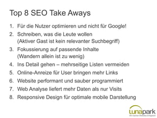 Top 8 SEO Take Aways
1. Für die Nutzer optimieren und nicht für Google!
2. Schreiben, was die Leute wollen
   (Aktiver Gast ist kein relevanter Suchbegriff)
3. Fokussierung auf passende Inhalte
   (Wandern allein ist zu wenig)
4. Ins Detail gehen – mehrseitige Listen vermeiden
5. Online-Anreize für User bringen mehr Links
6. Website performant und sauber programmiert
7. Web Analyse liefert mehr Daten als nur Visits
8. Responsive Design für optimale mobile Darstellung
 