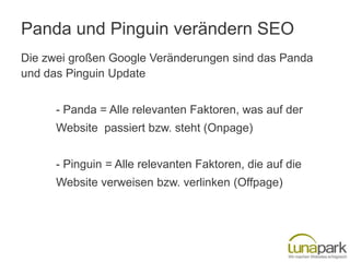 Panda und Pinguin verändern SEO
Die zwei großen Google Veränderungen sind das Panda
und das Pinguin Update


      - Panda = Alle relevanten Faktoren, was auf der
      Website passiert bzw. steht (Onpage)


      - Pinguin = Alle relevanten Faktoren, die auf die
      Website verweisen bzw. verlinken (Offpage)
 