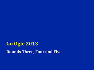 Go Ogle 2013
Rounds Three, Four and Five
 