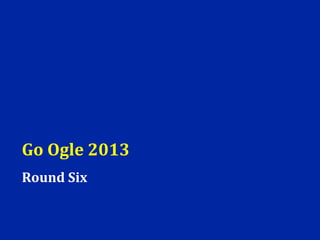 Go Ogle 2013
Round Six
 