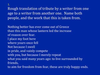 1.
Rough translation of tribute by a writer from one
age to a writer from another one. Name both
people, and the work that this is taken from.

Nothing better has ever come out of Greece
than this man whose lantern led the increase
of reason over fear.
I place my foot here
where yours once fell
Not because I swell
in pride, and vainly compete
with you, but because I merely repeat
what you said many years ago: to live surrounded by
friends,
to aim for freedom from fear, these are truly happy ends.
 