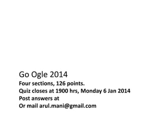 Go Ogle 2014
Four sections, 126 points.
Quiz closes at 1900 hrs, Monday 6 Jan 2014
Post answers at
Or mail arul.mani@gmail.com

 