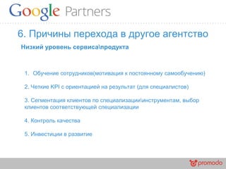 6. Причины перехода в другое агентство
1. Обучение сотрудников(мотивация к постоянному самообучению)
2. Четкие KPI c ориентацией на результат (для специалистов)
3. Сегментация клиентов по специализацииинструментам, выбор
клиентов соответствующей специализации
4. Контроль качества
5. Инвестиции в развитие
Низкий уровень сервисапродукта
 