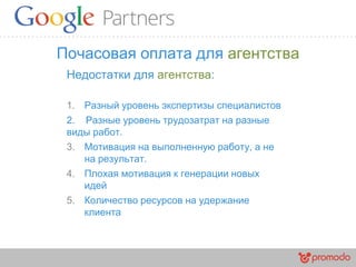 Почасовая оплата для агентства
Недостатки для агентства:
1. Разный уровень экспертизы специалистов
2. Разные уровень трудозатрат на разные
виды работ.
3. Мотивация на выполненную работу, а не
на результат.
4. Плохая мотивация к генерации новых
идей
5. Количество ресурсов на удержание
клиента
 