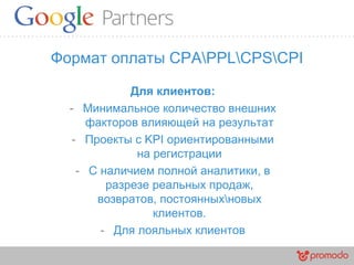 Формат оплаты CPAPPLCPSCPI
Для клиентов:
- Минимальное количество внешних
факторов влияющей на результат
- Проекты с KPI ориентированными
на регистрации
- С наличием полной аналитики, в
разрезе реальных продаж,
возвратов, постоянныхновых
клиентов.
- Для лояльных клиентов
 