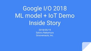Google I/O 2018
ML model + IoT Demo
Inside Story
2018/05/19
Satoru Nakamura
Groovenauts, Inc.
 