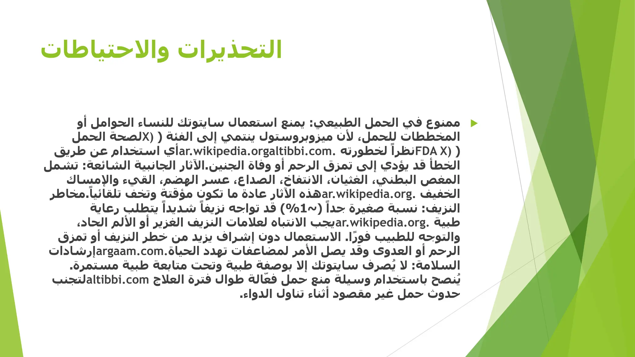 ‫واالحتياطات‬ ‫التحذيرات‬

‫الطبيعي‬ ‫الحمل‬ ‫في‬ ‫ممنوع‬
:
‫أ‬ ‫الحوامل‬ ‫للنساء‬ ‫سايتوتك‬ ‫استعمال‬ ‫يمنع‬
‫و‬
‫الفئة‬ ‫إلى‬ ‫ينتمي‬ ‫ميزوبروستول‬ ‫ألن‬ ،‫للحمل‬ ‫المخططات‬
(
X)
‫الحمل‬ ‫لصحة‬
(
FDA X)
‫لخطورته‬ ً‫نظرا‬
ar.wikipedia.orgaltibbi.com.
‫طريق‬ ‫عن‬ ‫استخدام‬ ‫أي‬
‫الجنين‬ ‫وفاة‬ ‫أو‬ ‫الرحم‬ ‫تمزق‬ ‫إلى‬ ‫يؤدي‬ ‫قد‬ ‫الخطأ‬
.
‫الشائعة‬ ‫الجانبية‬ ‫اآلثار‬
:
‫تشمل‬
‫واإلمساك‬ ‫القيء‬ ،‫الهضم‬ ‫عسر‬ ،‫الصداع‬ ،‫االنتفاخ‬ ،‫الغثيان‬ ،‫البطني‬ ‫المغص‬
‫الخفيف‬
ar.wikipedia.org.
ً‫تلقائيا‬ ‫وتخف‬ ‫مؤقتة‬ ‫تكون‬ ‫ما‬ ‫عادة‬ ‫اآلثار‬ ‫هذه‬
.
‫مخاط‬
‫ر‬
‫النزيف‬
:
ً‫جدا‬ ‫صغيرة‬ ‫نسبة‬
(
~
1
)%
‫رعاية‬ ‫يتطلب‬ ً‫شديدا‬ ً‫نزيفا‬ ‫تواجه‬ ‫قد‬
‫طبية‬
ar.wikipedia.org.
،‫الحاد‬ ‫األلم‬ ‫أو‬ ‫الغزير‬ ‫النزيف‬ ‫لعالمات‬ ‫االنتباه‬ ‫يجب‬
‫ا‬ً‫ر‬‫فو‬ ‫للطبيب‬ ‫والتوجه‬
.
‫تم‬ ‫أو‬ ‫النزيف‬ ‫خطر‬ ‫من‬ ‫يزيد‬ ‫إشراف‬ ‫دون‬ ‫االستعمال‬
‫زق‬
‫الحياة‬ ‫تهدد‬ ‫لمضاعفات‬ ‫األمر‬ ‫يصل‬ ‫وقد‬ ‫العدوى‬ ‫أو‬ ‫الرحم‬
argaam.com.
‫إرشادات‬
‫السالمة‬
:
‫مس‬ ‫طبية‬ ‫متابعة‬ ‫وتحت‬ ‫طبية‬ ‫بوصفة‬ ‫إال‬ ‫سايتوتك‬ ‫صرف‬ُ‫ي‬ ‫ال‬
‫تمرة‬
.
‫العالج‬ ‫فترة‬ ‫طوال‬ ‫الة‬ّ‫فع‬ ‫حمل‬ ‫منع‬ ‫وسيلة‬ ‫باستخدام‬ ‫نصح‬ُ‫ي‬
altibbi.com
‫لتجنب‬
‫الدواء‬ ‫تناول‬ ‫أثناء‬ ‫مقصود‬ ‫غير‬ ‫حمل‬ ‫حدوث‬
.
 