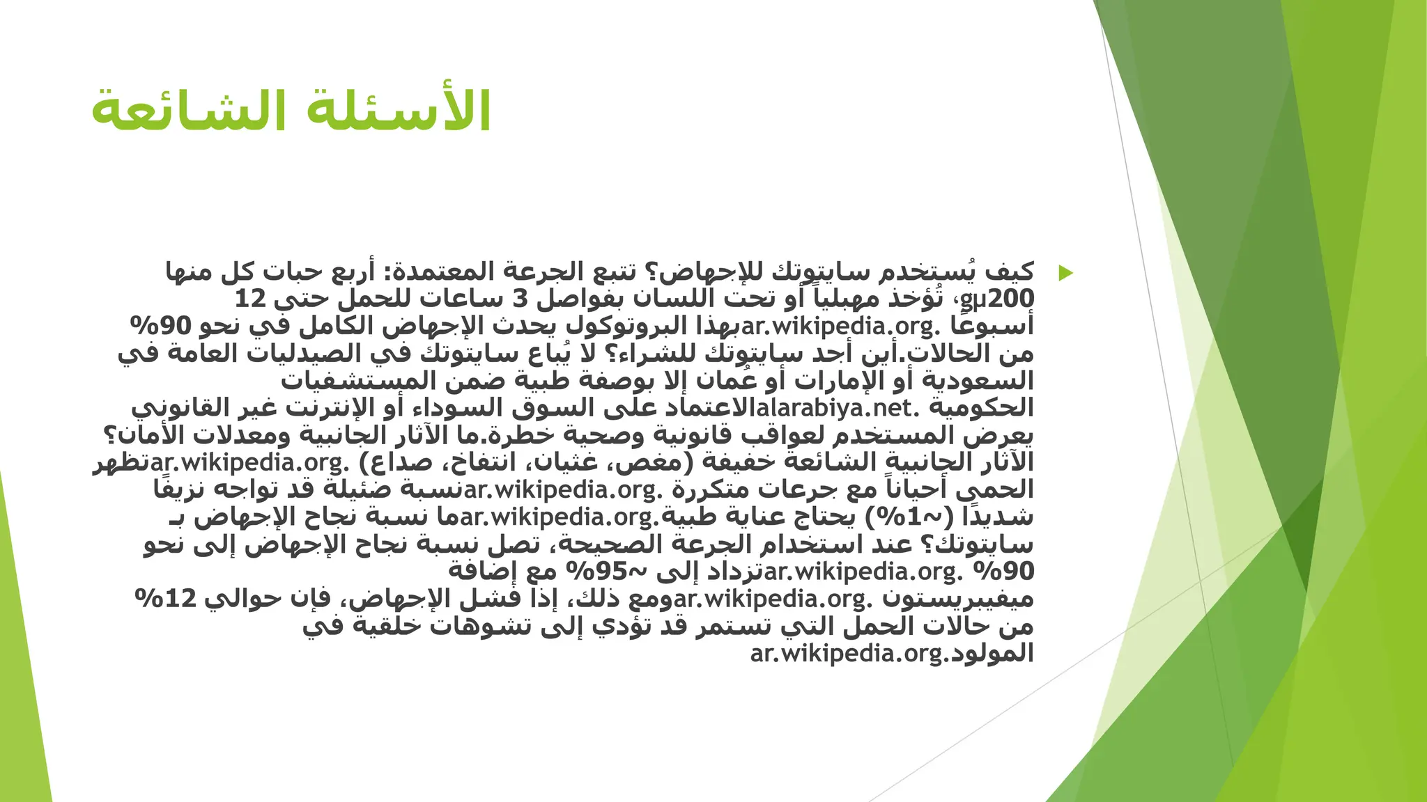 ‫الشائعة‬ ‫األسئلة‬

‫المعتمدة‬ ‫الجرعة‬ ‫تتبع‬ ‫لإلجهاض؟‬ ‫سايتوتك‬ ‫ستخدم‬ُ‫ي‬ ‫كيف‬
:
‫م‬ ‫كل‬ ‫حبات‬ ‫أربع‬
‫نها‬
200
µ
g
،
‫بفواصل‬ ‫اللسان‬ ‫تحت‬ ‫أو‬ ً‫مهبليا‬ ‫ؤخذ‬ُ‫ت‬
3
‫حتى‬ ‫للحمل‬ ‫ساعات‬
12
‫ا‬ً‫أسبوع‬
ar.wikipedia.org.
‫نحو‬ ‫في‬ ‫الكامل‬ ‫اإلجهاض‬ ‫يحدث‬ ‫البروتوكول‬ ‫بهذا‬
90
%
‫الحاالت‬ ‫من‬
.
‫ا‬ ‫الصيدليات‬ ‫في‬ ‫سايتوتك‬ ‫باع‬ُ‫ي‬ ‫ال‬ ‫للشراء؟‬ ‫سايتوتك‬ ‫أجد‬ ‫أين‬
‫في‬ ‫لعامة‬
‫المستشفيات‬ ‫ضمن‬ ‫طبية‬ ‫بوصفة‬ ‫إال‬ ‫مان‬ُ‫ع‬ ‫أو‬ ‫اإلمارات‬ ‫أو‬ ‫السعودية‬
‫الحكومية‬
alarabiya.net.
‫القانوني‬ ‫غير‬ ‫اإلنترنت‬ ‫أو‬ ‫السوداء‬ ‫السوق‬ ‫على‬ ‫االعتماد‬
‫خطرة‬ ‫وصحية‬ ‫قانونية‬ ‫لعواقب‬ ‫المستخدم‬ ‫يعرض‬
.
‫ا‬ ‫ومعدالت‬ ‫الجانبية‬ ‫اآلثار‬ ‫ما‬
‫ألمان؟‬
‫خفيفة‬ ‫الشائعة‬ ‫الجانبية‬ ‫اآلثار‬
(
‫صداع‬ ،‫انتفاخ‬ ،‫غثيان‬ ،‫مغص‬
)
ar.wikipedia.org.
‫تظهر‬
‫متكررة‬ ‫جرعات‬ ‫مع‬ ً‫أحيانا‬ ‫الحمى‬
ar.wikipedia.org.
‫ا‬ً‫نزيف‬ ‫تواجه‬ ‫قد‬ ‫ضئيلة‬ ‫نسبة‬
‫ا‬ً‫د‬‫شدي‬
(
~
1
)%
‫طبية‬ ‫عناية‬ ‫يحتاج‬
ar.wikipedia.org.
‫بـ‬ ‫اإلجهاض‬ ‫نجاح‬ ‫نسبة‬ ‫ما‬
‫نح‬ ‫إلى‬ ‫اإلجهاض‬ ‫نجاح‬ ‫نسبة‬ ‫تصل‬ ،‫الصحيحة‬ ‫الجرعة‬ ‫استخدام‬ ‫عند‬ ‫سايتوتك؟‬
‫و‬
90
%
ar.wikipedia.org.
‫إلى‬ ‫تزداد‬
~
95
%
‫إضافة‬ ‫مع‬
‫ميفيبريستون‬
ar.wikipedia.org.
‫حوالي‬ ‫فإن‬ ،‫اإلجهاض‬ ‫فشل‬ ‫إذا‬ ،‫ذلك‬ ‫ومع‬
12
%
‫في‬ ‫خلقية‬ ‫تشوهات‬ ‫إلى‬ ‫تؤدي‬ ‫قد‬ ‫تستمر‬ ‫التي‬ ‫الحمل‬ ‫حاالت‬ ‫من‬
‫المولود‬
ar.wikipedia.org.
 
