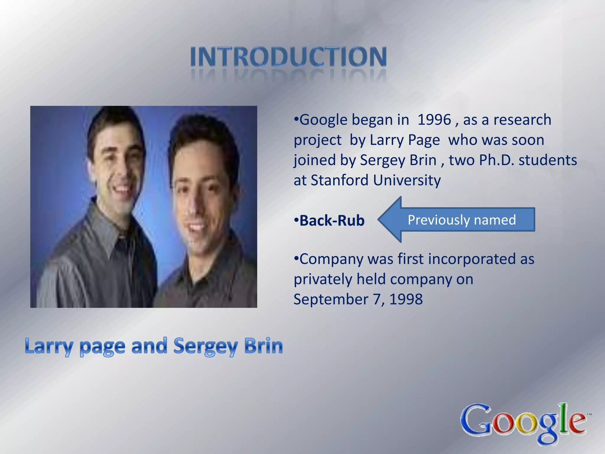                      IntroductionGoogle began in  1996 , as a research project  by Larry Page  who was soon joined by Sergey Brin , two Ph.D. students  at Stanford University