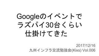 Googleのイベントで
ラズパイ30台くらい
仕掛けてきた
2017/12/16
九州インフラ交流勉強会(Kixs) Vol.006
 