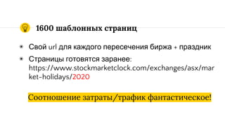 1600 шаблонных страниц
◉ Свой url для каждого пересечения биржа + праздник
◉ Страницы готовятся заранее:
https://www.stockmarketclock.com/exchanges/asx/mar
ket-holidays/2020
Соотношение затраты/трафик фантастическое!
 