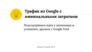 Подсматриваем идеи у экономных и
успешных, дружим c Google Fred
Трафик из Google c
минимальными затратами
Алексей Трудов, 2017
 