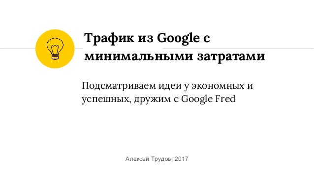 Подсматриваем идеи у экономных и
успешных, дружим c Google Fred
Трафик из Google c
минимальными затратами
Алексей Трудов, ...