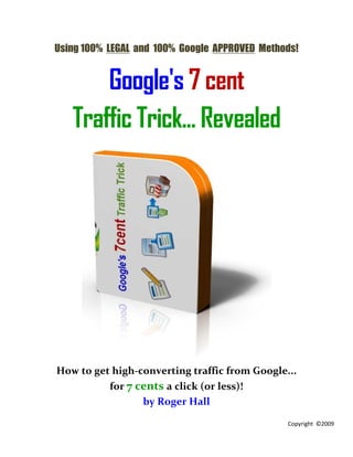 Using 100% LEGAL and 100% Google APPROVED Methods!


       Google's 7 cent
   Traffic Trick... Revealed




How to get high-converting traffic from Google...
          for 7 cents a click (or less)!
                 by Roger Hall

                                               Copyright ©2009
 