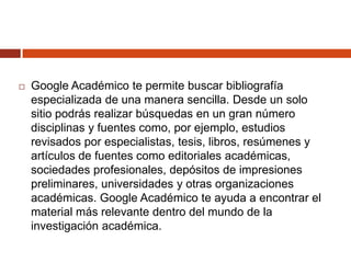 

Google Académico te permite buscar bibliografía
especializada de una manera sencilla. Desde un solo
sitio podrás realizar búsquedas en un gran número
disciplinas y fuentes como, por ejemplo, estudios
revisados por especialistas, tesis, libros, resúmenes y
artículos de fuentes como editoriales académicas,
sociedades profesionales, depósitos de impresiones
preliminares, universidades y otras organizaciones
académicas. Google Académico te ayuda a encontrar el
material más relevante dentro del mundo de la
investigación académica.

 