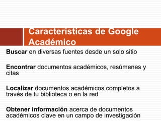 Características de Google
Académico
Buscar en diversas fuentes desde un solo sitio

Encontrar documentos académicos, resúmenes y
citas
Localizar documentos académicos completos a
través de tu biblioteca o en la red
Obtener información acerca de documentos
académicos clave en un campo de investigación

 