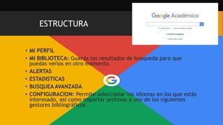 ESTRUCTURA
• MI PERFIL
• MI BIBLIOTECA: Guarda los resultados de búsqueda para que
puedas verlos en otro momento.
• ALERTAS
• ESTADISTICAS
• BUSQUEA AVANZADA
• CONFIGURACION: Permite seleccionar los idiomas en los que estás
interesado, así como importar archivos a uno de los siguientes
gestores bibliográficos
 