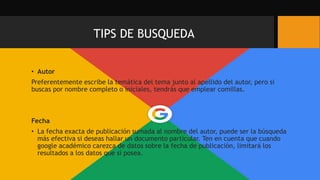 TIPS DE BUSQUEDA
• Autor
Preferentemente escribe la temática del tema junto al apellido del autor, pero si
buscas por nombre completo o iniciales, tendrás que emplear comillas.
Fecha
• La fecha exacta de publicación sumada al nombre del autor, puede ser la búsqueda
más efectiva si deseas hallar un documento particular. Ten en cuenta que cuando
google académico carezca de datos sobre la fecha de publicación, limitará los
resultados a los datos que sí posea.
 